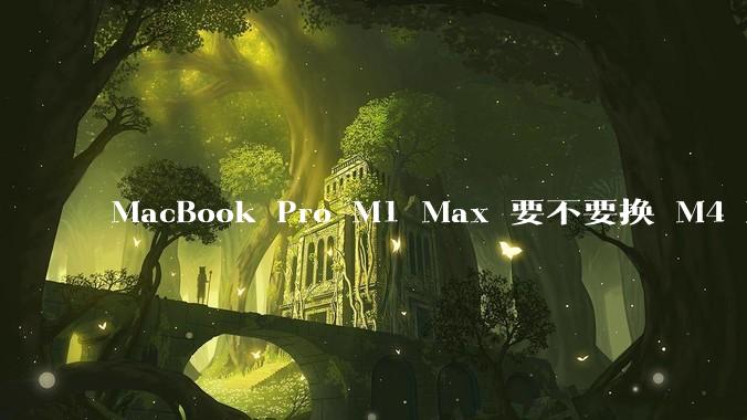 MacBook Pro M1 Max 要不要换 M4 Max？